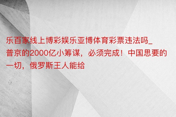 乐百家线上博彩娱乐亚博体育彩票违法吗_普京的2000亿小筹谋，必须完成！中国思要的一切，俄罗斯王人能给