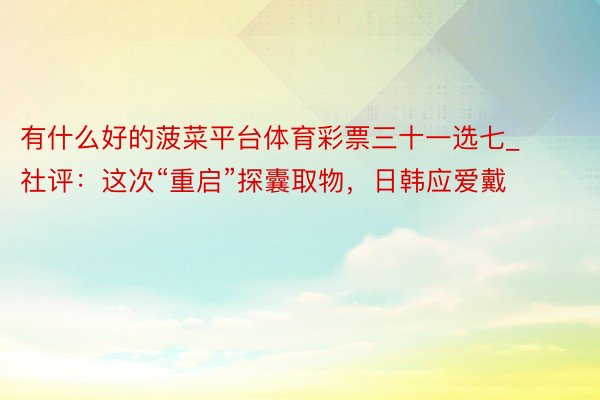 有什么好的菠菜平台体育彩票三十一选七_社评：这次“重启”探囊取物，日韩应爱戴