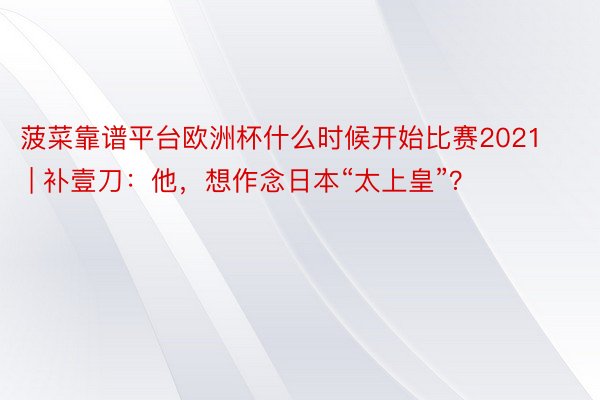 菠菜靠谱平台欧洲杯什么时候开始比赛2021 | 补壹刀：他，想作念日本“太上皇”？