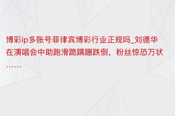 博彩ip多账号菲律宾博彩行业正规吗_刘德华在演唱会中助跑滑跪蹒跚跌倒，粉丝惊恐万状……