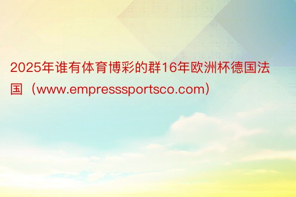 2025年谁有体育博彩的群16年欧洲杯德国法国（www.empresssportsco.com）