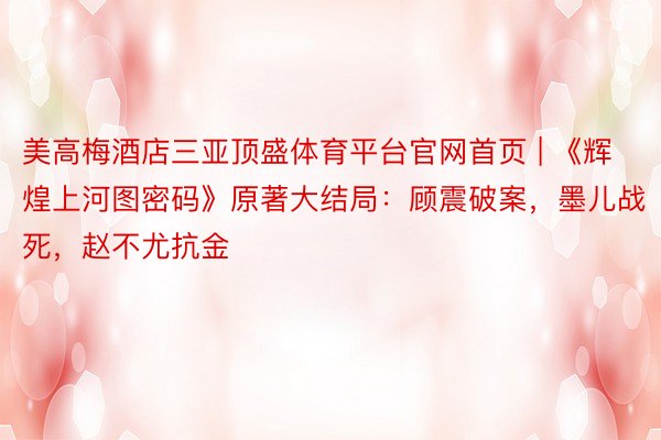 美高梅酒店三亚顶盛体育平台官网首页 | 《辉煌上河图密码》原著大结局：顾震破案，墨儿战死，赵不尤抗金