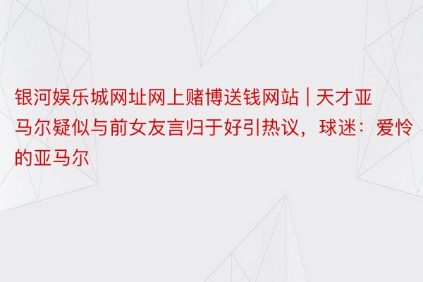 银河娱乐城网址网上赌博送钱网站 | 天才亚马尔疑似与前女友言归于好引热议，球迷：爱怜的亚马尔