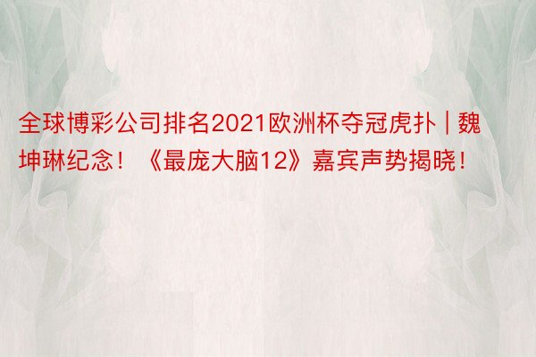 全球博彩公司排名2021欧洲杯夺冠虎扑 | 魏坤琳纪念！《最庞大脑12》嘉宾声势揭晓！