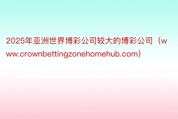 2025年亚洲世界博彩公司较大的博彩公司（www.crownbettingzonehomehub.com）