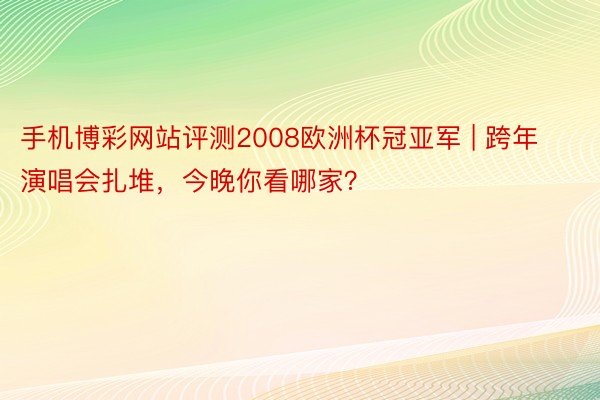 手机博彩网站评测2008欧洲杯冠亚军 | 跨年演唱会扎堆，今晚你看哪家？