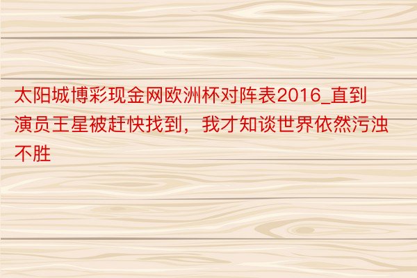 太阳城博彩现金网欧洲杯对阵表2016_直到演员王星被赶快找到，我才知谈世界依然污浊不胜