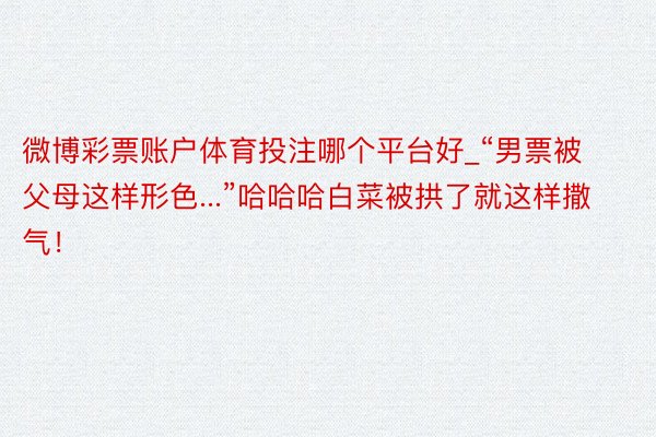 微博彩票账户体育投注哪个平台好_“男票被父母这样形色...”哈哈哈白菜被拱了就这样撒气！