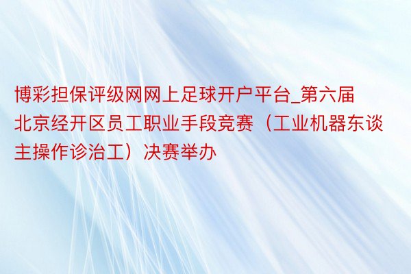 博彩担保评级网网上足球开户平台_第六届北京经开区员工职业手段竞赛（工业机器东谈主操作诊治工）决赛举办