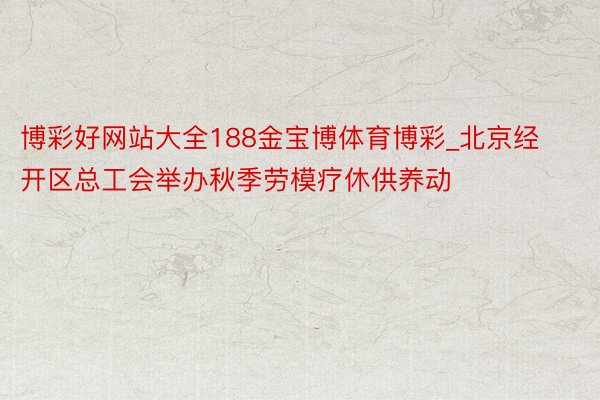 博彩好网站大全188金宝博体育博彩_北京经开区总工会举办秋季劳模疗休供养动