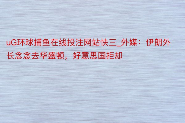 uG环球捕鱼在线投注网站快三_外媒:伊朗外长念念去华盛顿,好意思国拒却