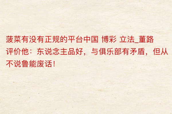 菠菜有没有正规的平台中国 博彩 立法_董路评价他:东说念主品好,与俱乐部有矛盾,但从不说鲁能废话!